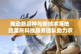 推动新品种与新技术落地 蔬菜所科技服务团队助力农业发展