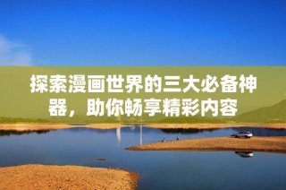 探索漫画世界的三大必备神器，助你畅享精彩内容