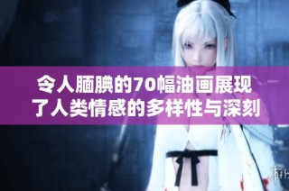 令人腼腆的70幅油画展现了人类情感的多样性与深刻性
