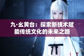 九·幺黄台：探索新技术赋能传统文化的未来之路