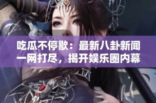 吃瓜不停歇：最新八卦新闻一网打尽，揭开娱乐圈内幕
