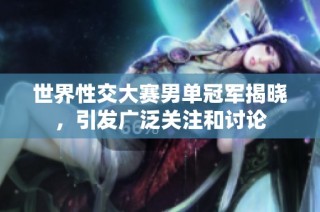 世界性交大赛男单冠军揭晓，引发广泛关注和讨论
