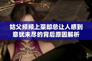 姑父频频上菜却总让人感到意犹未尽的背后原因解析