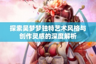 探索吴梦梦独特艺术风格与创作灵感的深度解析