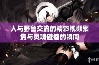 人与野鲁交流的精彩视频聚焦与灵魂碰撞的瞬间