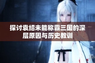 探讨袁绍未能称霸三国的深层原因与历史教训