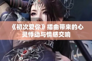 《初次爱你》插曲带来的心灵悸动与情感交响