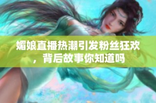 媚娘直播热潮引发粉丝狂欢，背后故事你知道吗