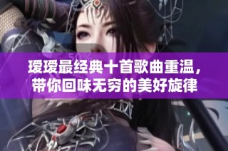瑷瑷最经典十首歌曲重温，带你回味无穷的美好旋律