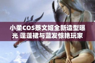 小柔COS蔡文姬全新造型曝光 蓬蓬裙与蓝发惊艳玩家