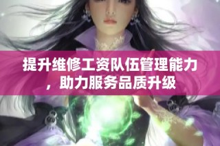 提升维修工资队伍管理能力，助力服务品质升级