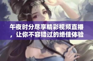 午夜时分尽享精彩视频直播，让你不容错过的绝佳体验