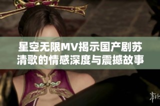 星空无限MV揭示国产剧苏清歌的情感深度与震撼故事