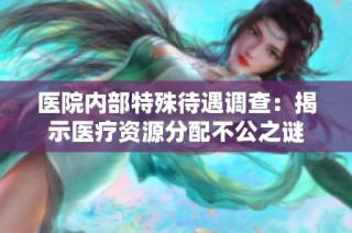 医院内部特殊待遇调查：揭示医疗资源分配不公之谜