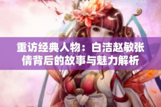 重访经典人物：白洁赵敏张倩背后的故事与魅力解析
