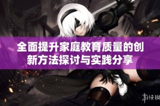 全面提升家庭教育质量的创新方法探讨与实践分享