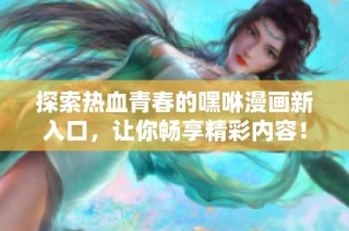 探索热血青春的嘿咻漫画新入口，让你畅享精彩内容！