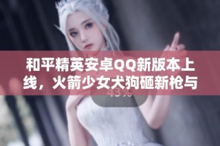 和平精英安卓QQ新版本上线，火箭少女犬狗砸新枪与飞行器一同登场