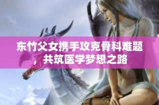 东竹父女携手攻克骨科难题，共筑医学梦想之路