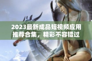 2023最新成品短视频应用推荐合集，精彩不容错过