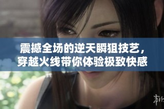 震撼全场的逆天瞬狙技艺，穿越火线带你体验极致快感