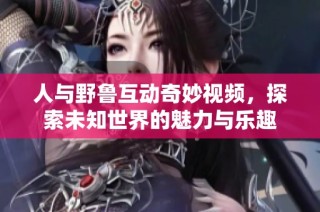 人与野鲁互动奇妙视频，探索未知世界的魅力与乐趣