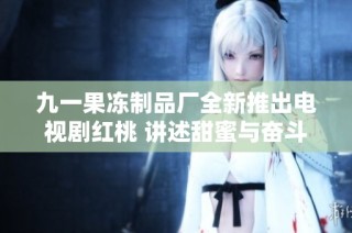 九一果冻制品厂全新推出电视剧红桃 讲述甜蜜与奋斗的故事