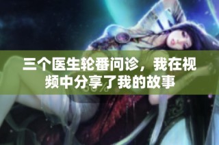 三个医生轮番问诊，我在视频中分享了我的故事