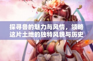 探寻鲁的魅力与风情，领略这片土地的独特风貌与历史底蕴
