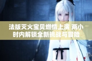 法版灭火宝贝燃情上演 两小时内解锁全新挑战与冒险