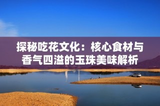 探秘吃花文化：核心食材与香气四溢的玉珠美味解析