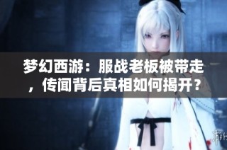 梦幻西游：服战老板被带走，传闻背后真相如何揭开？