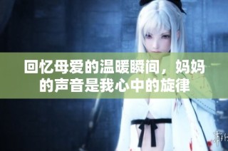 回忆母爱的温暖瞬间，妈妈的声音是我心中的旋律