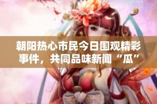 朝阳热心市民今日围观精彩事件，共同品味新闻“瓜”趣故事