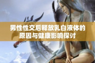 男性性交后释放乳白液体的原因与健康影响探讨
