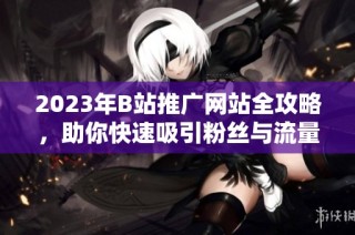 2023年B站推广网站全攻略，助你快速吸引粉丝与流量