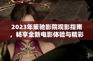 2023年策驰影院观影指南，畅享全新电影体验与精彩内容