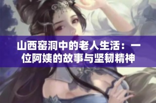 山西窑洞中的老人生活：一位阿姨的故事与坚韧精神