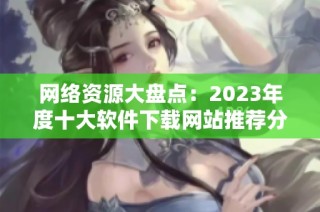 网络资源大盘点：2023年度十大软件下载网站推荐分析