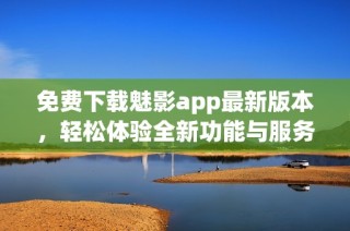 免费下载魅影app最新版本，轻松体验全新功能与服务