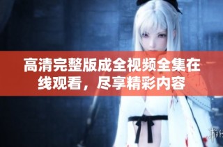 高清完整版成全视频全集在线观看，尽享精彩内容