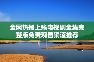 全网热播上瘾电视剧全集完整版免费观看渠道推荐
