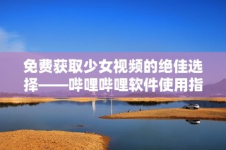 免费获取少女视频的绝佳选择——哔哩哔哩软件使用指南
