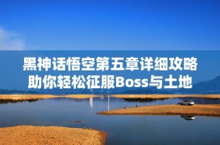 黑神话悟空第五章详细攻略助你轻松征服Boss与土地庙挑战