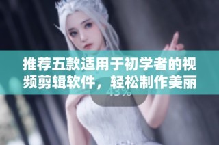 推荐五款适用于初学者的视频剪辑软件，轻松制作美丽影片
