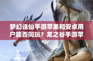 梦幻诛仙手游苹果和安卓用户能否同玩？龙之谷手游苹果区动态更新解读