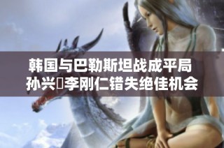 韩国与巴勒斯坦战成平局 孙兴慜李刚仁错失绝佳机会