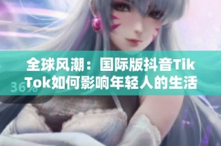 全球风潮：国际版抖音TikTok如何影响年轻人的生活方式