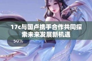 17c与国卢携手合作共同探索未来发展新机遇