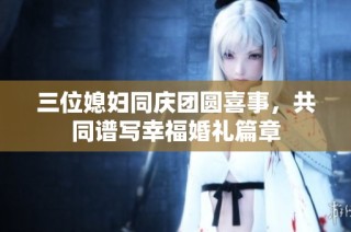 三位媳妇同庆团圆喜事，共同谱写幸福婚礼篇章
